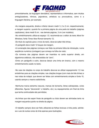 primordialmente, da linguagem denotativa, representativa e informativa, sem intuitos
ambigüizadores, irônicos, pejorativos, artísticos ou provocativos, como é a
linguagem literária, por exemplo:
-As margens esquerda, direita e inferior devem medir 3, 2 e 2 cm, respectivamente;
a margem superior, quando for a primeira página de uma parte do trabalho (páginas
capitulares), deve medir 8 cm; nas demais páginas, 3 cm (ver modelos);
-No entrelinhamento utiliza-se espaço 1,5; recomenda-se o editor de texto Word for
Windows, fonte Times New Roman tamanho 12;
-Do título do capítulo para o início do texto, deve-se saltar três linhas;
-O parágrafo deve medir 12 toques da margem,
-A numeração das páginas começa a ser feita na primeira folha da introdução, numa
seqüência numérica (contagem) que começa na folha de rosto;
-Os números das páginas devem ser inseridos no canto superior direito, em
algarismos arábicos, não antecedidos de “zero”;
-Entre um parágrafo e outro, deve-se deixar uma linha em branco, com o mesmo
entrelinhamento usado no texto;
-No caso de citações no corpo do trabalho deve-se se utilizar espaçamento 1,5 nas
entrelinhas para as citações simples; nas citações longas (com mais de três linhas) e
nas notas de rodapé, que devem ser feitas com entrelinhamento simples e fonte 10,
usando sempre o mesmo estilo/fonte;
-Nenhuma marca estranha (rasuras, marcas de borracha, letras sobrepostas, cores
diferentes, figuras “decorando” o trabalho, etc.) ou espaçamentos em final da linha
que tenha continuidade são permitidos;
-As linhas que não sejam finais de parágrafo ou título devem ser alinhadas tanto na
margem esquerda quanto na direita da página;
-O trabalho sempre deve ser feito utilizando-se folhas brancas e tinta preta; admite-
se o uso de outras cores de tinta apenas para ilustrações;
 