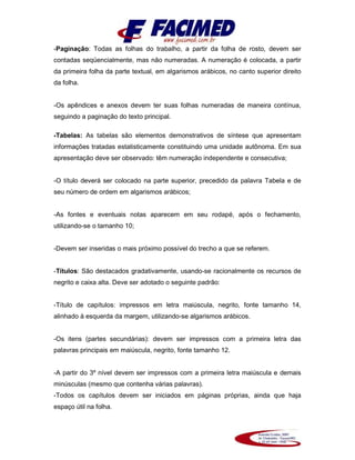 -Paginação: Todas as folhas do trabalho, a partir da folha de rosto, devem ser
contadas seqüencialmente, mas não numeradas. A numeração é colocada, a partir
da primeira folha da parte textual, em algarismos arábicos, no canto superior direito
da folha.
-Os apêndices e anexos devem ter suas folhas numeradas de maneira contínua,
seguindo a paginação do texto principal.
-Tabelas: As tabelas são elementos demonstrativos de síntese que apresentam
informações tratadas estatisticamente constituindo uma unidade autônoma. Em sua
apresentação deve ser observado: têm numeração independente e consecutiva;
-O título deverá ser colocado na parte superior, precedido da palavra Tabela e de
seu número de ordem em algarismos arábicos;
-As fontes e eventuais notas aparecem em seu rodapé, após o fechamento,
utilizando-se o tamanho 10;
-Devem ser inseridas o mais próximo possível do trecho a que se referem.
-Títulos: São destacados gradativamente, usando-se racionalmente os recursos de
negrito e caixa alta. Deve ser adotado o seguinte padrão:
-Título de capítulos: impressos em letra maiúscula, negrito, fonte tamanho 14,
alinhado à esquerda da margem, utilizando-se algarismos arábicos.
-Os itens (partes secundárias): devem ser impressos com a primeira letra das
palavras principais em maiúscula, negrito, fonte tamanho 12.
-A partir do 3º nível devem ser impressos com a primeira letra maiúscula e demais
minúsculas (mesmo que contenha várias palavras).
-Todos os capítulos devem ser iniciados em páginas próprias, ainda que haja
espaço útil na folha.
 