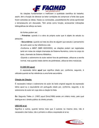 As citações fundamentam e melhoram a qualidade científica do trabalho;
assim, têm a função de oferecer ao leitor condições de comprovar a fonte das quais
foram extraídas as idéias, frases ou conclusões, possibilitando-lhe ainda aprofundar
o tema/assunto em discussão. Têm ainda como função, acrescentar indicações
bibliográficas de reforço ao texto.
As fontes podem ser:
- Primárias: quando é a obra do próprio autor que é objeto de estudo ou
pesquisa;
- Secundárias: quando se trata da obra de alguém que estuda o pensamento
de outro autor ou faz referência a ele.
-Conforme a ABNT (NBR 6023/2002), as citações podem ser registradas
tanto em notas de rodapé chamadas de Sistema Numérico, como no corpo do
texto, chamado de Sistema Alfabético.
-Quando o sobrenome do autor estiver fora de parênteses, utiliza-se a escrita
normal, mas quando citado dentro de parênteses, utiliza-se letra maiúscula.
O USO DO apud:
A expressão latina apud que significa citado por, conforme, segundo, é
utilizada quando se faz referência a uma fonte secundária.
Citação de Citação:
É necessário indicar o sobrenome do autor do texto original seguido da expressão
latina apud ou o equivalente em português citado por, conforme, segundo, e do
sobrenome do autor em cuja obra a citação foi feita.
Ex: Segundo Telles Jr. (1997) apud Diniz(1999) existe um critério misto, pelo qual
distingue-se o direito público do direito privado.
USO DO et al:
Significa e outros, quando temos mais que 3 autores na mesma obra, não é
necessário citar todos, cite o primeiro e utilize a expressão et al ex:
 