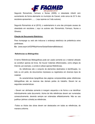 Segundo Romanholo, Farinazo e Nunes (2009), a obesidade infantil vem
aumentando de forma alarmante no município de Cacoal, onde cerca de 23 % dos
escolares apresentam....... .( aqui apenas os 3 são autores).
Segundo Romanholo et al (2010), o sedentarismo é uma das principais causas da
obesidade em escolares. ( aqui os autores são: Romanholo, Farinazo, Nunes e
Oliveira)
Citação de Documento Eletrônico:
Para homepage ou web site indica-se o endereço eletrônico de preferência entre
parênteses.
Ex: (www.espm.br/ESPM/pt/Home/Global/SistemaBiblioteca/)
Referências ou Bibliografias
O termo Referências Bibliográficas pode ser usado somente se o material utilizado
se constituir apenas de livros. Se houver materiais diferenciados, como artigos da
Internet, por exemplo, o correto é utilizar apenas Referências.
As referências são o conjunto de elementos destinados à identificação, no
todo ou em parte, de documentos impressos ou registrados em diversos tipos de
material.
As características tipográficas das páginas compreendidas pelas referências
bibliográficas são as mesmas das demais partes do trabalho. Devem ter as
seguintes características:
- Devem ser alinhadas somente à margem esquerda e de forma a se identificar
individualmente cada documento. Acima de três referências devem ser numeradas
consecutivamente, devendo sempre ser ordenadas alfabeticamente. Não se usa
justificar (alinhar a direita) as referências.
-Todos os títulos das obras devem ser destacados em todas as referências, de
maneira uniforme.
 