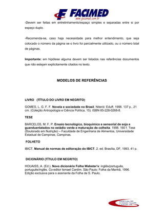 -Devem ser feitas em entrelinhamento/espaço simples e separadas entre si por
espaço duplo.
-Recomenda-se, caso haja necessidade para melhor entendimento, que seja
colocado o número da página se o livro foi parcialmente utilizado, ou o número total
de páginas.
Importante: em hipótese alguma devem ser listados nas referências documentos
que não estejam explicitamente citados no texto.
MODELOS DE REFERÊNCIAS
LIVRO (TÍTULO DO LIVRO EM NEGRITO)
GOMES, L. G. F. F. Novela e sociedade no Brasil. Niterói: Eduff, 1998. 137 p., 21
cm. (Coleção Antropologia e Ciência Política, 15). ISBN 85-228-0268-8.
TESE
BARCELOS, M. F. P. Ensaio tecnológico, bioquímico e sensorial de soja e
guanduenlatados no estádio verde e maturação de colheita. 1998. 160 f. Tese
(Doutorado em Nutrição) – Faculdade de Engenharia de Alimentos, Universidade
Estadual de Campinas, Campinas.
FOLHETO
IBICT. Manual de normas de editoração do IBICT. 2. ed. Brasília, DF, 1993. 41 p.
DICIONÁRIO (TÍTULO EM NEGRITO)
HOUAISS, A. (Ed.). Novo dicionário Folha Webster’s: inglês/português,
português/inglês. Co-editor Ismael Cardim. São Paulo: Folha da Manhã, 1996.
Edição exclusiva para o assinante da Folha de S. Paulo.
 