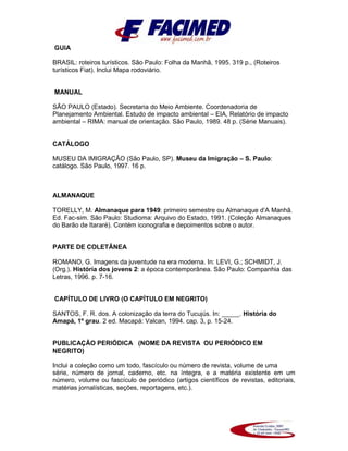 GUIA
BRASIL: roteiros turísticos. São Paulo: Folha da Manhã, 1995. 319 p., (Roteiros
turísticos Fiat). Inclui Mapa rodoviário.
MANUAL
SÃO PAULO (Estado). Secretaria do Meio Ambiente. Coordenadoria de
Planejamento Ambiental. Estudo de impacto ambiental – EIA, Relatório de impacto
ambiental – RIMA: manual de orientação. São Paulo, 1989. 48 p. (Série Manuais).
CATÁLOGO
MUSEU DA IMIGRAÇÃO (São Paulo, SP). Museu da Imigração – S. Paulo:
catálogo. São Paulo, 1997. 16 p.
ALMANAQUE
TORELLY, M. Almanaque para 1949: primeiro semestre ou Almanaque d’A Manhã.
Ed. Fac-sim. São Paulo: Studioma: Arquivo do Estado, 1991. (Coleção Almanaques
do Barão de Itararé). Contém iconografia e depoimentos sobre o autor.
PARTE DE COLETÂNEA
ROMANO, G. Imagens da juventude na era moderna. In: LEVI, G.; SCHMIDT, J.
(Org.). História dos jovens 2: a época contemporânea. São Paulo: Companhia das
Letras, 1996. p. 7-16.
CAPÍTULO DE LIVRO (O CAPÍTULO EM NEGRITO)
SANTOS, F. R. dos. A colonização da terra do Tucujús. In: _____. História do
Amapá, 1º grau. 2 ed. Macapá: Valcan, 1994. cap. 3, p. 15-24.
PUBLICAÇÃO PERIÓDICA (NOME DA REVISTA OU PERIÓDICO EM
NEGRITO)
Inclui a coleção como um todo, fascículo ou número de revista, volume de uma
série, número de jornal, caderno, etc. na íntegra, e a matéria existente em um
número, volume ou fascículo de periódico (artigos científicos de revistas, editoriais,
matérias jornalísticas, seções, reportagens, etc.).
 