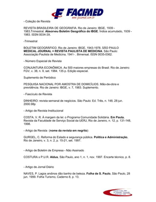 - Coleção de Revista
REVISTA BRASILEIRA DE GEOGRAFIA. Rio de Janeiro: IBGE, 1939 -
1983.Trimestral. Absorveu Boletim Geográfico do IBGE. Índice acumulado, 1939 -
1983. ISSN 0034-3X.
-Trimestral
BOLETIM GEOGRÁFICO. Rio de Janeiro: IBGE, 1943-1978. SÃO PAULO
MEDICAL JOURNAL = REVISTA PAULISTA DE MEDICINA. São Paulo:
Associação Paulista de Medicina, 1941- . Bimensal. ISSN 0035-0362.
- Número Especial de Revista
CONJUNTURA ECONÔMICA. As 500 maiores empresas do Brasil. Rio de Janeiro:
FGV, v. 38, n. 9, set. 1984. 135 p. Edição especial.
Suplemento de Periódico
PESQUISA NACIONAL POR AMOSTRA DE DOMICÍLIOS. Mão-de-obra e
previdência. Rio de Janeiro: IBGE, v. 7, 1983. Suplemento.
- Fascículo de Revista
DINHEIRO: revista semanal de negócios. São Paulo: Ed. Três, n. 148, 28 jun.
2000.98p
- Artigo de Revista Institucional
COSTA, V. R. À margem da lei: o Programa Comunidade Solidária. Em Pauta.
Revista da Faculdade de Serviço Social da UERJ, Rio de Janeiro, n. 12, p. 131-148,
1998.
- Artigo de Revista (nome da revista em negrito)
GURGEL, C. Reforma do Estado e segurança pública. Política e Administração,
Rio de Janeiro, v. 3, n. 2, p. 15-21, set. 1997.
- Artigo de Boletim de Empresa - Não Assinado
COSTURA x P.U.R. Aldus, São Paulo, ano 1, n. 1, nov. 1997. Encarte técnico, p. 8.
- Artigo de Jornal Diário
NAVES, P. Lagos andinos dão banho de beleza. Folha de S. Paulo, São Paulo, 28
jun. 1999. Folha Turismo, Caderno 8, p. 13.
 