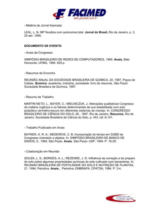 - Matéria de Jornal Assinada
LEAL, L. N. MP fiscaliza com autonomia total. Jornal do Brasil, Rio de Janeiro, p. 3,
25 abr. 1999.
DOCUMENTO DE EVENTO
- Anais de Congresso
SIMPÓSIO BRASILEIRO DE REDES DE COMPUTADORES, 1995. Anais. Belo
Horizonte: UFMG, 1995. 655 p.
- Resumos de Encontro
REUNIÃO ANUAL DA SOCIEDADE BRASILEIRA DE QUÍMICA, 20, 1997. Poços de
Caldas. Química: academia, indústria, sociedade: livro de resumos. São Paulo:
Sociedade Brasileira de Química, 1997.
- Resumo de Trabalho
MARTIN NETO, L.; BAYER, C.; MIELNICZUK, J. Alterações qualitativas Congresso
da matéria orgânica e os fatores determinantes da sua estabilidade num solo
podzólico vermelho-escuro em diferentes sistemas de manejo. In: CONGRESSO
BRASILEIRO DE CIÊNCIA DO SOLO, 26., 1997. Rio de Janeiro. Resumos. Rio de
Janeiro: Sociedade Brasileira de Ciência do Solo, p. 443, ref. 6-141.
- Trabalho Publicado em Anais
BAYNER, A. R. A.; MEDEIROS, C. B. Incorporação do tempo em SGBD de
Congresso orientado a objetos. In: SIMPÓSIO BRASILEIRO DE BANCO DE
DADOS, 9., 1994, São Paulo. Anais. São Paulo: USP, 1994. P. 16-29.
- Colaboração em Reunião
SOUZA, L. S.; BORGES, A. L.; REZENDE, J. O. Influência da correção e do preparo
do solo sobre algumas propriedades químicas do solo cultivado com bananeiras. In:
REUNIÃO BRASILEIRA DE FERTILIDADE DO SOLO E NUTRIÇÃO DE PLANTAS,
21. 1994, Petrolina. Anais... Petrolina: EMBRAPA, CPATSA, 1994. P. 3-4.
 