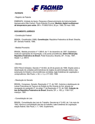 PATENTE
- Registro de Patente
EMBRAPA. Unidade de Apoio, Pesquisa e Desenvolvimento de Instrumentação
Agropecuária (São Carlos). Paulo Estevão Cruvinel. Medidor digital muiltisensor
de temperatura para solos. BR n. PI 8903105-9, 26 jun. 1989, 30 maio 1995.
DOCUMENTO JURÍDICO
- Constituição Federal
BRASIL. Constituição (1988). Constituição: República Federativa do Brasil. Brasília,
DF: Senado Federal, 1988.
- Medida Provisória
BRASIL. Medida provisória nº 1.569-9, de 11 de dezembro de 1997. Estabelece
multa em operações de importação, e dá outras providências. Diário Oficial [da]
República Federativa do Brasil, Poder Executivo, Brasília, DF, 14 dez. 1997.
Seção 1, p. 29514.
- Decreto
SÃO PAULO (Estado). Decreto nº 42.822, de 20 de janeiro de 1998. Dispõe sobre a
desativação de unidades administrativas de órgãos da administração direta e das
autarquias do Estado e dá providências correlatas. Lex-Coletânea de Legislação e
Jurisprudência, São Paulo, v. 62, n. 3, p. 217-220, 1998.
- Resolução do Senado
BRASIL. Congresso. Senado. Resolução nº 17, de 1991. Autoriza o desbloqueio de
Letras Financeiras do Tesouro do Estado do Rio Grande do Sul, através de
revogação do parágrafo 2º, do artigo 1º da Resolução nº 72, de 1990. Coleção de
leis da República Federativa do Brasil, Brasília, DF, v. 183, p. 1156-1157,
maio/jun. 1991.
- Consolidação de Leis
BRASIL. Consolidação das Leis do Trabalho. Decreto-lei nº 5.452, de 1 de maio de
1943. Aprova a consolidação das leis do trabalho. Lex-Coletânea de Legislação:
edição federal, São Paulo, v. 7, 1943. Suplemento.
 