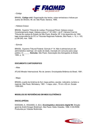 - Código
BRASIL. Código civil. Organização dos textos, notas remissivas e índices por
Juarez de Oliveira. 46. ed. São Paulo: Saraiva, 1995.
- Habeas-Corpus
BRASIL. Superior Tribunal de Justiça. Processual Penal. Habeas-corpus.
Constrangimento ilegal. Habeas-corpus nº 181.636-1, da 6ª. Câmara Cível do
Tribunal de Justiça do Estado de São Paulo, Brasília, DF, 6 de dezembro de 1994.
Lex-Jurisprudência do STJ e Tribunais Regionais Federais, São Paulo, v. 10, n. 103,
p.236-240, mar. 1998.
- Súmula
BRASIL. Supremo Tribunal Federal. Súmula nº 14. Não é admissível por ato
administrativo restringir, em razão de idade, inscrição em concurso para cargo
público. In: _____. Súmulas. São Paulo: Associação dos Advogados do Brasil,
1994. p. 16.
DOCUMENTO CARTOGRÁFICO
- Atlas
ATLAS Mirador Internacional. Rio de Janeiro: Enciclopédia Britânica do Brasil, 1981.
- Mapa
BRASIL e parte da América do Sul: mapa político, escolar, rodoviário, turístico e
regional. São Paulo: Michalany, 1981. 1 mapa, color., 79 cm x 95 cm. Escala
1:600.000.
MODELOS DE REFERÊNCIAS EM MEIO ELETRÔNICO
ENCICLOPÉDIA
KOOGAN, A.; HOUAISS, A. (Ed.). Enciclopédia e dicionário digital 98. Direção
geral de André Koogan Breikmam. São Paulo: Delta: Estadão, 1998. 5 CD-ROM.
Produzida por Videolar Multimídia.
 