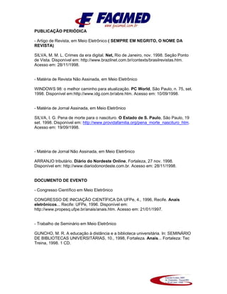PUBLICAÇÃO PERIÓDICA
- Artigo de Revista, em Meio Eletrônico ( SEMPRE EM NEGRITO, O NOME DA
REVISTA)
SILVA, M. M. L. Crimes da era digital. Net, Rio de Janeiro, nov. 1998. Seção Ponto
de Vista. Disponível em: http://www.brazilnet.com.br/contexts/brasilrevistas.htm.
Acesso em: 28/11/1998.
- Matéria de Revista Não Assinada, em Meio Eletrônico
WINDOWS 98: o melhor caminho para atualização. PC World, São Paulo, n. 75, set.
1998. Disponível em:http://www.idg.com.br/abre.htm. Acesso em: 10/09/1998.
- Matéria de Jornal Assinada, em Meio Eletrônico
SILVA, I. G. Pena de morte para o nascituro. O Estado de S. Paulo, São Paulo, 19
set. 1998. Disponível em: http://www.providafamilia.org/pena_morte_nascituro_htm.
Acesso em: 19/09/1998.
- Matéria de Jornal Não Assinada, em Meio Eletrônico
ARRANJO tributário. Diário do Nordeste Online, Fortaleza, 27 nov. 1998.
Disponível em: http://www.diariodonordeste.com.br. Acesso em: 28/11/1998.
DOCUMENTO DE EVENTO
- Congresso Científico em Meio Eletrônico
CONGRESSO DE INICIAÇÃO CIENTÍFICA DA UFPe, 4., 1996, Recife. Anais
eletrônicos... Recife: UFPe, 1996. Disponível em:
http://www.propesq.ufpe.br/anais/anais.htm. Acesso em: 21/01/1997.
- Trabalho de Seminário em Meio Eletrônico
GUNCHO, M. R. A educação à distância e a biblioteca universitária. In: SEMINÁRIO
DE BIBLIOTECAS UNIVERSITÁRIAS, 10., 1998, Fortaleza. Anais... Fortaleza: Tec
Treina, 1998. 1 CD.
 