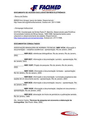 DOCUMENTO DE ACESSO EXCLUSIVO EM MEIO ELETRÔNICO
- Banco de Dados
BIRDS from Amapá: banco de dados. Disponível em:
http://www.bdt.org/bdt/avifauna/aves. Acesso em: 25/11/1998.
- Homepage Institucional
CIVITAS. Coordenação de Simão Pedro P. Marinho. Desenvolvido pela Pontifícia
Universidade Católica de Minas Gerais, 1995-1998. Apresenta textos sobre
urbanismo e desenvolvimento de cidades. Disponível em:
http://www.gcsnet.com.br/oamis/civitas. Acesso em: 27/11/1998.
DOCUMENTOS CONSULTADOS
ASSOCIAÇÃO BRASILEIRA DE NORMAS TÉCNICAS. NBR 14724; informação e
documentação – trabalhos acadêmicos - apresentação. Rio de Janeiro, 2005.
__________. NBR 6023; referências bibliográficas. Rio de Janeiro, Rio de Janeiro,
2002.
__________. NBR 6027; informação e documentação: sumário - apresentação. Rio
de Janeiro, 2003.
__________. NBR 15287; Projeto de pesquisa. Rio de Janeiro, Rio de Janeiro,
2005.
__________. NBR 12225; informação e documentação: lombada – apresentação.
Rio de Janeiro, Rio de Janeiro, 2004.
__________. NBR 6024; informação e documentação: numeração progressiva das
seções de um documento escrito - apresentação. Rio de Janeiro, 2003.
__________. NBR 6028; informação e documentação: resumo – apresentação. Rio
de Janeiro, 2003.
__________. NBR 10520; informação e documentação: citações em documentos –
apresentação. Rio de Janeiro, 2002.
__________. NBR 6032; abreviação de títulos de periódicos e publicações seriada.
Rio de Janeiro, 1989.
GIL, Antonio Carlos. Técnicas de pesquisa em economia e elaboração de
monografias. São Paulo: Atlas, 2000.
 