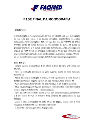 FASE FINAL DA MONOGRAFIA
Encadernação
A encadernação da monografia deverá ser feita em três (03) vias após a divulgação
da sua nota pela banca e as devidas correções, respeitando-se os prazos
estipulados pela Coordenação de TCC, em capa dura e na cor PADRÃO DE CADA
CURSO, sendo 01 (uma) destinada ao Coordenador de Curso, 01 (uma) ao
professor orientador e 01 (uma) à Biblioteca da Instituição. Ainda, uma cópia em
arquivo CD-ROM deverá ser entregue à Biblioteca, a fim de que o trabalho seja
disponibilizado para consultas locais sendo vedada a sua retirada ou cópia. Orienta-
se que o acadêmico reserve uma cópia do trabalho para seus arquivos pessoais.
Itens da Capa
-Margem superior e esquerda de 3 cm, inferior e direita de 2 cm, fonte Times New
Roman;.
-Nome da instituição centralizado na parte superior, escrita em letra maiúscula,
tamanho 12;
-Abaixo do nome da instituição de ensino, deverá especificar-se o nome do curso,
também centralizado na parte superior, em letra maiúscula, fonte tamanho 12;
-Autor, centralizado, fonte tamanho 12, letra maiúscula (8 cm da borda superior);
-Título e subtítulo (quando houver), centralizado (verticalmente e horizontalmente) no
meio da página, fonte tamanho 14, letra maiúscula;
-Nome do professor orientador escrito apenas com a inicial maiúscula, centralizado,
a 5 cm abaixo do título do trabalho, fonte tamanho 12, acompanhado de sua
titulação;
-Cidade e ano, centralizadas na parte inferior da página, apenas com a inicial
maiúscula, fonte tamanho 12, a 2 cm da borda inferior.
- A capa não é contada, para efeito de paginação;
 