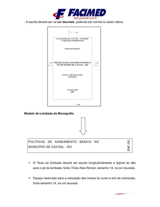 - A escrita deverá ser na cor dourada, podendo ser normal ou baixo relevo.
Modelo de Lombada da Monografia
O Titulo da lombada deverá ser escrito longitudinalmente e legível do alto
para o pé da lombada, fonte Times New Roman, tamanho 14, na cor dourada.
Espaço reservado para a colocação das iniciais do curso e ano de conclusão,
fonte tamanho 14, na cor dourada.
POLÍTICAS DE SANEAMENTO BÁSICO NO
MUNICÍPIO DE CACOAL - RO
ENF./05
05
3 cm
3 cm 2 cm
2 cm
FACULDADE DE CACOAL – FACIMED
CURSO DE ENFERMAGEM
(Nome do(s) aluno(s)
POLÍTICAS DE SANEAMENTO BÁSICO
NO MUNICÍPIO DE CACOAL - RO
Prof. Dr. Alfa Beta da Silva
Orientador
CACOAL-RO
2006
 