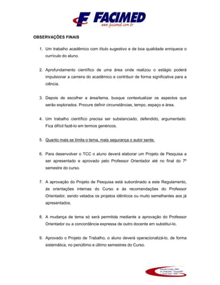 OBSERVAÇÕES FINAIS
1. Um trabalho acadêmico com título sugestivo e de boa qualidade enriquece o
currículo do aluno.
2. Aprofundamento científico de uma área onde realizou o estágio poderá
impulsionar a carreira do acadêmico e contribuir de forma significativa para a
ciência.
3. Depois de escolher a área/tema, busque contextualizar os aspectos que
serão explorados. Procure definir circunstâncias, tempo, espaço e área.
4. Um trabalho científico precisa ser substanciado, defendido, argumentado.
Fica difícil fazê-lo em termos genéricos.
5. Quanto mais se limita o tema, mais segurança o autor sente.
6. Para desenvolver o TCC o aluno deverá elaborar um Projeto de Pesquisa a
ser apresentado e aprovado pelo Professor Orientador até no final do 7º
semestre do curso.
7. A aprovação do Projeto de Pesquisa está subordinado a este Regulamento,
às orientações internas do Curso e às recomendações do Professor
Orientador, sendo vetados os projetos idênticos ou muito semelhantes aos já
apresentados.
8. A mudança de tema só será permitida mediante a aprovação do Professor
Orientador ou a concordância expressa de outro docente em substituí-lo.
9. Aprovado o Projeto de Trabalho, o aluno deverá operacionalizá-lo, de forma
sistemática, no penúltimo e último semestres do Curso.
 