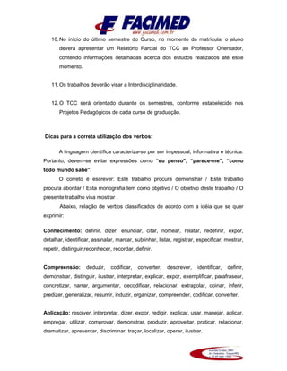 10.No início do último semestre do Curso, no momento da matrícula, o aluno
deverá apresentar um Relatório Parcial do TCC ao Professor Orientador,
contendo informações detalhadas acerca dos estudos realizados até esse
momento.
11.Os trabalhos deverão visar a Interdisciplinaridade.
12.O TCC será orientado durante os semestres, conforme estabelecido nos
Projetos Pedagógicos de cada curso de graduação.
Dicas para a correta utilização dos verbos:
A linguagem científica caracteriza-se por ser impessoal, informativa e técnica.
Portanto, devem-se evitar expressões como “eu penso”, “parece-me”, “como
todo mundo sabe”.
O correto é escrever: Este trabalho procura demonstrar / Este trabalho
procura abordar / Esta monografia tem como objetivo / O objetivo deste trabalho / O
presente trabalho visa mostrar .
Abaixo, relação de verbos classificados de acordo com a idéia que se quer
exprimir:
Conhecimento: definir, dizer, enunciar, citar, nomear, relatar, redefinir, expor,
detalhar, identificar, assinalar, marcar, sublinhar, listar, registrar, especificar, mostrar,
repetir, distinguir,reconhecer, recordar, definir.
Compreensão: deduzir, codificar, converter, descrever, identificar, definir,
demonstrar, distinguir, ilustrar, interpretar, explicar, expor, exemplificar, parafrasear,
concretizar, narrar, argumentar, decodificar, relacionar, extrapolar, opinar, inferir,
predizer, generalizar, resumir, induzir, organizar, compreender, codificar, converter.
Aplicação: resolver, interpretar, dizer, expor, redigir, explicar, usar, manejar, aplicar,
empregar, utilizar, comprovar, demonstrar, produzir, aproveitar, praticar, relacionar,
dramatizar, apresentar, discriminar, traçar, localizar, operar, ilustrar.
 
