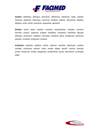 Análise: identificar, distinguir, descrever, diferenciar, relacionar, isolar, separar,
fracionar, desarmar, decompor, examinar, localizar, abstrair, discriminar, detalhar,
detectar, omitir, dividir, seccionar, especificar, descobrir.
Síntese: narrar, expor, explicar, sumariar, esquematizar, compilar, construir,
formular, compor, organizar, projetar, simplificar, inventariar, classificar, agrupar,
distinguir, reconstruir, modificar, recompor, combinar, gerar, reorganizar, estruturar,
planejar, conceber, programar, produzir.
Avaliação: sustentar, justificar, criticar, valorizar, escolher, selecionar, verificar,
contatar, comprovar, estimar, medir, revisar, eleger, decidir, concluir, precisar,
provar, comprovar, avaliar, categorizar, fundamentar, opinar, demonstrar, contrastar,
julgar.
 