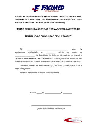 DOCUMENTOS QUE DEVEM SER ANEXADOS AOS PROJETOS PARA SEREM
ENCAMINHADOS AO CEP (ARTIGO, MONOGRAFIAS, DISSERTAÇÕES, TESES,
PROJETOS EM GERAL QUE ENVOLVA SERES HUMANOS)
TERMO DE CIÊNCIA SOBRE AS NORMAS/REGULAMENTOS DO
TRABALHO DE CONCLUSÃO DE CURSO (TCC)
EU, _________________________________________, aluno (a)
regularmente matriculado no ________ período do curso de
____________________ da Faculdade de Ciências Biomédicas de Cacoal –
FACIMED, estou ciente e concordo com as normas/regulamentos instituídas para
o desenvolvimento, em todas as suas etapas, do Trabalho de Conclusão de Curso.
Outrossim, declaro ter sido orientado(a), de forma pormenorizada, a ler e
seguir tal regimento.
Por estar plenamente de acordo firmo o presente.
Cacoal, _____ de ________________de _________
________________________________________
(Nome do Acadêmico e Assinatura)
 