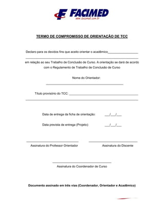 TERMO DE COMPROMISSO DE ORIENTAÇÃO DE TCC
Declaro para os devidos fins que aceito orientar o acadêmico__________________
___________________________________________________________________
em relação ao seu Trabalho de Conclusão de Curso. A orientação se dará de acordo
com o Regulamento de Trabalho de Conclusão de Curso
Nome do Orientador:
______________________________________________
Título provisório do TCC: _________________________________________
___________________________________________________________________
Data de entrega da ficha de orientação: ___/___/___
Data prevista de entrega (Projeto): ___/___/___
_______________________________ _____________________________
Assinatura do Professor Orientador Assinatura do Discente
___________________________________
Assinatura do Coordenador de Curso
Documento assinado em três vias (Coordenador, Orientador e Acadêmico)
 