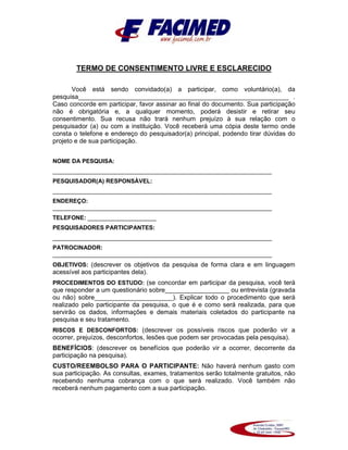 TERMO DE CONSENTIMENTO LIVRE E ESCLARECIDO
Você está sendo convidado(a) a participar, como voluntário(a), da
pesquisa___________________________________________________________ .
Caso concorde em participar, favor assinar ao final do documento. Sua participação
não é obrigatória e, a qualquer momento, poderá desistir e retirar seu
consentimento. Sua recusa não trará nenhum prejuízo à sua relação com o
pesquisador (a) ou com a instituição. Você receberá uma cópia deste termo onde
consta o telefone e endereço do pesquisador(a) principal, podendo tirar dúvidas do
projeto e de sua participação.
NOME DA PESQUISA:
___________________________________________________________________
PESQUISADOR(A) RESPONSÁVEL:
___________________________________________________________________
ENDEREÇO:
___________________________________________________________________
TELEFONE: _____________________
PESQUISADORES PARTICIPANTES:
___________________________________________________________________
PATROCINADOR:
___________________________________________________________________
OBJETIVOS: (descrever os objetivos da pesquisa de forma clara e em linguagem
acessível aos participantes dela).
PROCEDIMENTOS DO ESTUDO: (se concordar em participar da pesquisa, você terá
que responder a um questionário sobre__________________ ou entrevista (gravada
ou não) sobre______________________). Explicar todo o procedimento que será
realizado pelo participante da pesquisa, o que é e como será realizada, para que
servirão os dados, informações e demais materiais coletados do participante na
pesquisa e seu tratamento.
RISCOS E DESCONFORTOS: (descrever os possíveis riscos que poderão vir a
ocorrer, prejuízos, desconfortos, lesões que podem ser provocadas pela pesquisa).
BENEFÍCIOS: (descrever os benefícios que poderão vir a ocorrer, decorrente da
participação na pesquisa).
CUSTO/REEMBOLSO PARA O PARTICIPANTE: Não haverá nenhum gasto com
sua participação. As consultas, exames, tratamentos serão totalmente gratuitos, não
recebendo nenhuma cobrança com o que será realizado. Você também não
receberá nenhum pagamento com a sua participação.
 