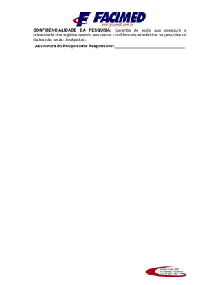 CONFIDENCIALIDADE DA PESQUISA: (garantia de sigilo que assegure a
privacidade dos sujeitos quanto aos dados confidenciais envolvidos na pesquisa os
dados não serão divulgados).
Assinatura do Pesquisador Responsável:_______________________________
 