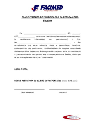 CONSENTIMENTO DE PARTICIPAÇÃO DA PESSOA COMO
SUJEITO
Eu, ___________________________________________, RG: ________,
CPF:_________________, declaro que li as informações contidas neste documento,
fui devidamente informado(a) pelo pesquisador(a) - Prof.
(a)________________________________________________________ - dos
procedimentos que serão utilizados, riscos e desconfortos, benefícios,
custo/reembolso dos participantes, confidencialidade da pesquisa, concordando
ainda em participar da pesquisa. Foi-me garantido que posso retirar o consentimento
a qualquer momento, sem que isso leve a qualquer penalidade. Declaro, ainda, que
recebi uma cópia deste Termo de Consentimento.
LOCAL E DATA:
NOME E ASSINATURA DO SUJEITO OU RESPONSÁVEL (menor de 18 anos):
_______________________________ _______________________________
(Nome por extenso) (Assinatura)
 