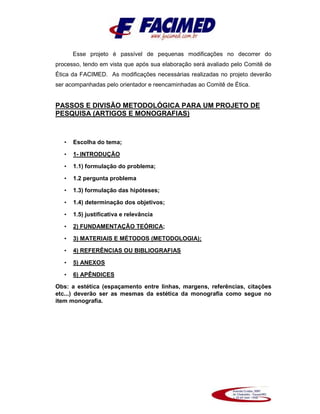 Esse projeto é passível de pequenas modificações no decorrer do
processo, tendo em vista que após sua elaboração será avaliado pelo Comitê de
Ética da FACIMED. As modificações necessárias realizadas no projeto deverão
ser acompanhadas pelo orientador e reencaminhadas ao Comitê de Ética.
PASSOS E DIVISÃO METODOLÓGICA PARA UM PROJETO DE
PESQUISA (ARTIGOS E MONOGRAFIAS)
• Escolha do tema;
• 1- INTRODUÇÃO
• 1.1) formulação do problema;
• 1.2 pergunta problema
• 1.3) formulação das hipóteses;
• 1.4) determinação dos objetivos;
• 1.5) justificativa e relevância
• 2) FUNDAMENTAÇÃO TEÓRICA;
• 3) MATERIAIS E MÉTODOS (METODOLOGIA);
• 4) REFERÊNCIAS OU BIBLIOGRAFIAS
• 5) ANEXOS
• 6) APÊNDICES
Obs: a estética (espaçamento entre linhas, margens, referências, citações
etc...) deverão ser as mesmas da estética da monografia como segue no
item monografia.
 