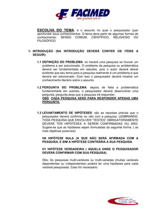 ESCOLHA DO TEMA: é o assunto no qual o pesquisador quer
aprofundar seus conhecimentos. O tema deve partir de algumas formas de
conhecimento: SENSO COMUM, CIENTÍFICO, RELIGIOSO OU
FILOSÓFICO.
1- INTRODUÇÃO (NA INTRODUÇÃO DEVERÁ CONTER OS ITENS A
SEGUIR):
1.1 DEFINIÇÃO DO PROBLEMA: só haverá uma pesquisa se houver um
problema a ser solucionado. O problema da pesquisa ou problemática
deverá ser fundamentada em estudos, pois o autor deverá deixar
evidente que seu tema para a pesquisa realmente é um problema e que
deverá ser solucionado. Com isso o pesquisador deverá mostrar um
conhecimento literário sobre o assunto.
1.2 PERGUNTA DO PROBLEMA: depois de feita a problemática
fundamentada em autores, o pesquisador deverá desenvolver uma
pergunta; pergunta essa que a pesquisa irá responder.
OBS: CADA PESQUISA SERÁ PARA RESPONDER APENAS UMA
PERGUNTA.
1.3 LEVANTAMENTO DE HIPÓTESES: são as repostas prévias que o
pesquisador deverá confirmar ou não com a pesquisa. LENBRANDO:
TODA PESQUISA QUE ENVOLVER “TESTES” OBRIGATORIAMENTE
DEVERÁ TER HIPÓTESES A SEREM CONFIRMADAS OU NÃO.
Sugere-se que as hipóteses sejam formuladas da seguinte forma: ( as
mais objetivas possíveis)
H0 HIPÓTESE NULA (A QUE NÃO SERÁ AFIRMADA COM A
PESQUISA, E SIM A HIPÓTESE CONTRÁRIA A SUA PESQUISA.
H1 HIPÓTESE VERDADEIRA ( AQUELA ONDE O PESQUISADOR
DEVERÁ CONFIRMAR COM SUA PESQUISA).
Obs: As pesquisas multi-variáveis ou multi-variadas (muitas variáveis
dependentes ou independentes) poderá ter uma hipóteses para cada
variável pesquisada. Caso for necessário.
 