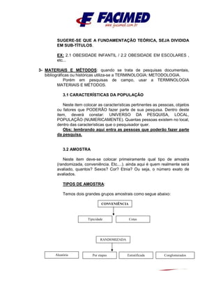 SUGERE-SE QUE A FUNDAMENTAÇÃO TEÓRICA, SEJA DIVIDIDA
EM SUB-TÍTULOS.
EX: 2.1 OBESIDADE INFANTIL / 2.2 OBESIDADE EM ESCOLARES ,
etc...
3- MATERIAIS E MÉTODOS: quando se trata de pesquisas documentais,
bibliográficas ou históricas utiliza-se a TERMINOLOGIA: METODOLOGIA.
Porém em pesquisas de campo, usar a TERMINOLOGIA
MATERIAIS E MÉTODOS.
3.1 CARACTERÍSTICAS DA POPULAÇÃO
Neste item colocar as características pertinentes as pessoas, objetos
ou fatores que PODERÃO fazer parte de sua pesquisa. Dentro deste
item, deverá constar: UNIVERSO DA PESQUISA, LOCAL,
POPULAÇÃO (NUMERICAMENTE). Quantas pessoas existem no local,
dentro das características que o pesquisador quer.
Obs: lembrando aqui entra as pessoas que poderão fazer parte
da pesquisa.
3.2 AMOSTRA
Neste item deve-se colocar primeiramente qual tipo de amostra
(randomizada, conveniência. Etc....). ainda aqui é quem realmente será
avaliado, quantos? Sexos? Cor? Etnia? Ou seja, o número exato de
avaliados.
TIPOS DE AMOSTRA:
Temos dois grandes grupos amostrais como segue abaixo:
CONVENIÊNCIA
RANDOMIZADA
Tipicidade Cotas
Aleatória Por etapas Estratificada Conglomerados
 