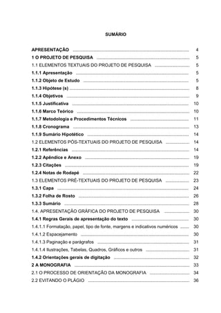 SUMÁRIO

APRESENTAÇÃO ..............................................................................................

4

1 O PROJETO DE PESQUISA ...........................................................................

5

1.1 ELEMENTOS TEXTUAIS DO PROJETO DE PESQUISA ............................

5

1.1.1 Apresentação ...........................................................................................

5

1.1.2 Objeto de Estudo .....................................................................................

5

1.1.3 Hipótese (s) .................................................................................................

8

1.1.4 Objetivos ...................................................................................................

9

1.1.5 Justificativa ..............................................................................................

10

1.1.6 Marco Teórico ........................................................................................... 10
1.1.7 Metodologia e Procedimentos Técnicos ...............................................

11

1.1.8 Cronograma .............................................................................................. 13
1.1.9 Sumário Hipotético ..................................................................................

14

1.2 ELEMENTOS PÓS-TEXTUAIS DO PROJETO DE PESQUISA ................... 14
1.2.1 Referências ............................................................................................... 14
1.2.2 Apêndice e Anexo ....................................................................................

19

1.2.3 Citações ....................................................................................................

19

1.2.4 Notas de Rodapé ...................................................................................... 22
1.3 ELEMENTOS PRÉ-TEXTUAIS DO PROJETO DE PESQUISA ...................

23

1.3.1 Capa ..........................................................................................................

24

1.3.2 Folha de Rosto .........................................................................................

26

1.3.3 Sumário ..................................................................................................... 28
1.4. APRESENTAÇÃO GRÁFICA DO PROJETO DE PESQUISA

.................... 30

1.4.1 Regras Gerais de apresentação do texto ..............................................

30

1.4.1.1 Formatação, papel, tipo de fonte, margens e indicativos numéricos .......

30

1.4.1.2 Espacejamento .......................................................................................

30

1.4.1.3 Paginação e parágrafos ..........................................................................

31

1.4.1.4 Ilustrações, Tabelas, Quadros, Gráficos e outros ................................... 31
1.4.2 Orientações gerais de digitação ............................................................. 32
2 A MONOGRAFIA ............................................................................................. 33
2.1 O PROCESSO DE ORIENTAÇÃO DA MONOGRAFIA ................................ 34
2.2 EVITANDO O PLÁGIO .................................................................................. 36

 