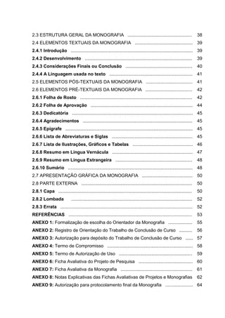 2.3 ESTRUTURA GERAL DA MONOGRAFIA ...................................................

38

2.4 ELEMENTOS TEXTUAIS DA MONOGRAFIA .............................................. 39
2.4.1 Introdução ................................................................................................. 39
2.4.2 Desenvolvimento .....................................................................................

39

2.4.3 Considerações Finais ou Conclusão .....................................................

40

2.4.4 A Linguagem usada no texto ..................................................................

41

2.5 ELEMENTOS PÓS-TEXTUAIS DA MONOGRAFIA .....................................

41

2.6 ELEMENTOS PRÉ-TEXTUAIS DA MONOGRAFIA .....................................

42

2.6.1 Folha de Rosto .........................................................................................

42

2.6.2 Folha de Aprovação ................................................................................. 44
2.6.3 Dedicatória ................................................................................................ 45
2.6.4 Agradecimentos .......................................................................................

45

2.6.5 Epígrafe ..................................................................................................... 45
2.6.6 Lista de Abreviaturas e Siglas ................................................................

45

2.6.7 Lista de Ilustrações, Gráficos e Tabelas ................................................ 46
2.6.8 Resumo em Língua Vernácula ................................................................ 47
2.6.9 Resumo em Língua Estrangeira .............................................................

48

2.6.10 Sumário ................................................................................................... 48
2.7 APRESENTAÇÃO GRÁFICA DA MONOGRAFIA ........................................

50

2.8 PARTE EXTERNA ........................................................................................

50

2.8.1 Capa ..........................................................................................................

50

2.8.2 Lombada

52

................................................................................................

2.8.3 Errata ......................................................................................................... 52
REFERÊNCIAS ..................................................................................................

53

ANEXO 1: Formalização de escolha do Orientador da Monografia ...................

55

ANEXO 2: Registro de Orientação do Trabalho de Conclusão de Curso ..........

56

ANEXO 3: Autorização para depósito do Trabalho de Conclusão de Curso ...... 57
ANEXO 4: Termo de Compromisso .................................................................... 58
ANEXO 5: Termo de Autorização de Uso ..........................................................

59

ANEXO 6: Ficha Avaliativa do Projeto de Pesquisa ........................................... 60
ANEXO 7: Ficha Avaliativa da Monografia .........................................................

61

ANEXO 8: Notas Explicativas das Fichas Avaliativas de Projetos e Monografias

62

ANEXO 9: Autorização para protocolamento final da Monografia ...................... 64

 