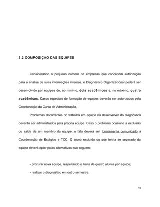 3.2 COMPOSIÇÃO DAS EQUIPES
Considerando o pequeno número de empresas que concedem autorização
para a análise de suas informações internas, o Diagnóstico Organizacional poderá ser
desenvolvido por equipes de, no mínimo, dois acadêmicos e, no máximo, quatro
acadêmicos. Casos especiais de formação de equipes deverão ser autorizados pela
Coordenação do Curso de Administração.
Problemas decorrentes do trabalho em equipe no desenvolver do diagnóstico
deverão ser administrados pela própria equipe. Caso o problema ocasione a exclusão
ou saída de um membro da equipe, o fato deverá ser formalmente comunicado à
Coordenação de Estágios e TCC. O aluno excluído ou que tenha se separado da
equipe deverá optar pelas alternativas que seguem:
- procurar nova equipe, respeitando o limite de quatro alunos por equipe;
- realizar o diagnóstico em outro semestre.
10
 