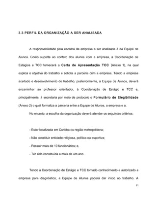 3.3 PERFIL DA ORGANIZAÇÃO A SER ANALISADA
A responsabilidade pela escolha da empresa a ser analisada é da Equipe de
Alunos. Como suporte ao contato dos alunos com a empresa, a Coordenação de
Estágios e TCC fornecerá a Carta de Apresentação TCC (Anexo 1), na qual
explica o objetivo do trabalho e solicita a parceria com a empresa. Tendo a empresa
aceitado o desenvolvimento do trabalho, posteriormente, a Equipe de Alunos, deverá
encaminhar ao professor orientador, à Coordenação de Estágio e TCC e,
principalmente, à secretaria por meio de protocolo o Formulário de Elegibilidade
(Anexo 2) o qual formaliza a parceria entre a Equipe de Alunos, a empresa e a.
No entanto, a escolha da organização deverá atender os seguintes critérios:
- Estar localizada em Curitiba ou região metropolitana;
- Não constituir entidade religiosa, política ou esportiva;
- Possuir mais de 10 funcionários; e,
- Ter sido constituída a mais de um ano.
Tendo a Coordenação de Estágio e TCC tomado conhecimento e autorizado a
empresa para diagnóstico, a Equipe de Alunos poderá dar início ao trabalho. A
11
 