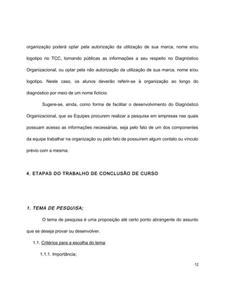 organização poderá optar pela autorização da utilização de sua marca, nome e/ou
logotipo no TCC, tornando públicas as informações a seu respeito no Diagnóstico
Organizacional, ou optar pela não autorização da utilização de sua marca, nome e/ou
logotipo. Neste caso, os alunos deverão referir-se à organização ao longo do
diagnóstico por meio de um nome fictício.
Sugere-se, ainda, como forma de facilitar o desenvolvimento do Diagnóstico
Organizacional, que as Equipes procurem realizar a pesquisa em empresas nas quais
possuam acesso as informações necessárias, seja pelo fato de um dos componentes
da equipe trabalhar na organização ou pelo fato de possuírem algum contato ou vínculo
prévio com a mesma.
4. ETAPAS DO TRABALHO DE CONCLUSÃO DE CURSO
1. TEMA DE PESQUISA;
O tema de pesquisa é uma proposição até certo ponto abrangente do assunto
que se deseja provar ou desenvolver.
1.1. Critérios para a escolha do tema:
1.1.1. Importância;
12
 