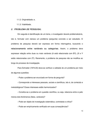 1.1.2. Originalidade; e,
1.1.3. Viabilidade.
2. PROBLEMA DE PESQUISA;
Em seguida à identificação de um tema, o investigador deverá problematizá-lo,
isto é, formular com clareza um problema (pergunta) concreto a ser estudado. O
problema de pesquisa deverá ser expresso em forma interrogativa, buscando o
relacionamento entre variáveis ou categorias. Assim, o problema deve
expressar relação entre duas ou mais variáveis (A está relacionada com B?), (X e Y
estão relacionadas com Z?). Raramente, o problema de pesquisa não se modifica ao
longo do processo de investigação.
Para Schrader (1974:20) deve-se verificar a validade de um problema por meio
de algumas questões:
- Pode o problema ser enunciado em forma de pergunta?
- Corresponde a interesses pessoais, sociais e científicos, isto é, de conteúdo e
metodológicos? Esses interesses estão harmonizados?
- Constitui-se o problema em questão científica, ou seja, relaciona entre si pelo
menos dois fenômenos (fatos, variáveis)?
- Pode ser objeto de investigação sistemática, controlada e crítica?
- Pode ser empiricamente verificado em suas conseqüências?
13
 