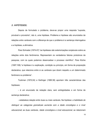 3. HIPÓTESES;
Depois de formulado o problema, deve-se propor uma resposta “suposta,
provável e provisória”, isto é, uma hipótese. Problema e hipótese são enunciados de
relações entre variáveis com a diferença de que o problema é a sentença interrogativa
e a hipótese, a afirmativa.
Para Schrader (1974:47) “as hipóteses são exteriorizações conjeturais sobre as
relações entre dois fenômenos. Representam os verdadeiros fatores produtivos da
pesquisa, com os quais podemos desencadear o processo científico”. Para Köche
(1997:108) “a hipótese é a explicação, condição ou princípio, em forma de proposição
declarativa, que relaciona entre si as variáveis que dizem respeito a um determinado
fenômeno ou problema”.
Tuckman (1972:24) e Kerlinger (1980:38) apontam três características das
hipóteses:
- é um enunciado de redação clara, sem ambigüidades e em forma de
sentença declarativa;
- estabelece relação entre duas ou mais variáveis. Na hipótese a habilidade de
distinguir as categorias gramaticais aumenta com a idade cronológica e o nível
educacional; as duas variáveis, idade cronológica e nível educacional, se relacionam
14
 
