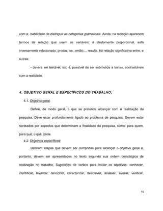 com a, habilidade de distinguir as categorias gramaticais. Ainda, na redação aparecem
termos de relação que unem as variáveis: é diretamente proporcional, está
inversamente relacionado, produz, se...então..., resulta, há relação significativa entre, e
outras;
- deverá ser testável, isto é, passível de ser submetida a testes, contrastáveis
com a realidade.
4. OBJETIVO GERAL E ESPECÍFICOS DO TRABALHO;
4.1. Objetivo geral:
Define, de modo geral, o que se pretende alcançar com a realização da
pesquisa. Deve estar profundamente ligado ao problema de pesquisa. Devem estar
norteados por aspectos que determinam a finalidade da pesquisa, como: para quem,
para quê, o quê, onde.
4.2. Objetivos específicos:
Definem etapas que devem ser cumpridas para alcançar o objetivo geral e,
portanto, devem ser apresentados no texto segundo sua ordem cronológica de
realização no trabalho. Sugestões de verbos para iniciar os objetivos: conhecer,
identificar, levantar, descobrir, caracterizar, descrever, analisar, avaliar, verificar,
15
 