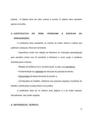 explicar. O objetivo deve ser claro, preciso e sucinto. O objetivo deve expressar
apenas uma idéia.
5. JUSTIFICATIVA DO TEMA, PROBLEMA E ESCOLHA DA
ORGANIZAÇÃO;
A justificativa deve apresentar os motivos de ordem teórica e prática que
justificam a pesquisa. Deve ser comentado:
- Experiência vivida com relação ao fenômeno ou motivação pessoal/grupal
para estudá-lo (modo com foi escolhido o fenômeno e como surgiu o problema
levantado para o estudo);
- Relação do problema com o contexto social, ou seja, sua importância;
- Fundamentação da viabilidade da execução da proposta de estudo;
- Oportunidade de desenvolvimento do estudo; e,
- Contribuições do trabalho: referência aos possíveis aspectos inovadores do
trabalho, contribuições no plano teórico e/ou prático.
A justificativa deve ter no máximo duas páginas e é de ordem pessoal.
Normalmente, não contém citações.
6. REFERENCIAL TEÓRICO;
16
 