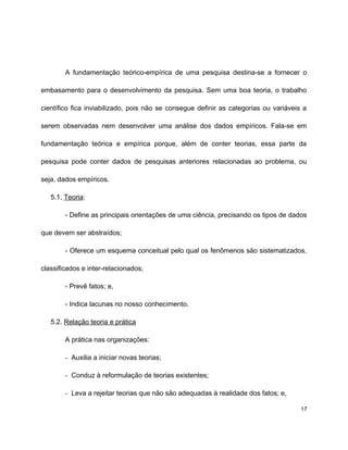 A fundamentação teórico-empírica de uma pesquisa destina-se a fornecer o
embasamento para o desenvolvimento da pesquisa. Sem uma boa teoria, o trabalho
científico fica inviabilizado, pois não se consegue definir as categorias ou variáveis a
serem observadas nem desenvolver uma análise dos dados empíricos. Fala-se em
fundamentação teórica e empírica porque, além de conter teorias, essa parte da
pesquisa pode conter dados de pesquisas anteriores relacionadas ao problema, ou
seja, dados empíricos.
5.1. Teoria:
- Define as principais orientações de uma ciência, precisando os tipos de dados
que devem ser abstraídos;
- Oferece um esquema conceitual pelo qual os fenômenos são sistematizados,
classificados e inter-relacionados;
- Prevê fatos; e,
- Indica lacunas no nosso conhecimento.
5.2. Relação teoria e prática
A prática nas organizações:
- Auxilia a iniciar novas teorias;
- Conduz à reformulação de teorias existentes;
- Leva a rejeitar teorias que não são adequadas à realidade dos fatos; e,
17
 