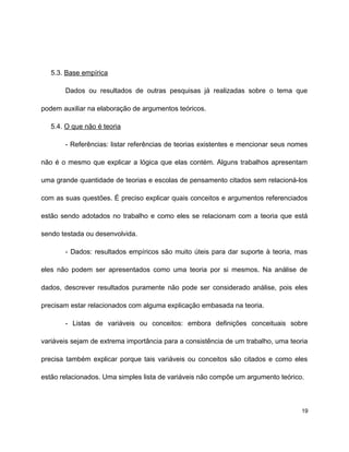 5.3. Base empírica
Dados ou resultados de outras pesquisas já realizadas sobre o tema que
podem auxiliar na elaboração de argumentos teóricos.
5.4. O que não é teoria
- Referências: listar referências de teorias existentes e mencionar seus nomes
não é o mesmo que explicar a lógica que elas contém. Alguns trabalhos apresentam
uma grande quantidade de teorias e escolas de pensamento citados sem relacioná-los
com as suas questões. É preciso explicar quais conceitos e argumentos referenciados
estão sendo adotados no trabalho e como eles se relacionam com a teoria que está
sendo testada ou desenvolvida.
- Dados: resultados empíricos são muito úteis para dar suporte à teoria, mas
eles não podem ser apresentados como uma teoria por si mesmos. Na análise de
dados, descrever resultados puramente não pode ser considerado análise, pois eles
precisam estar relacionados com alguma explicação embasada na teoria.
- Listas de variáveis ou conceitos: embora definições conceituais sobre
variáveis sejam de extrema importância para a consistência de um trabalho, uma teoria
precisa também explicar porque tais variáveis ou conceitos são citados e como eles
estão relacionados. Uma simples lista de variáveis não compõe um argumento teórico.
19
 