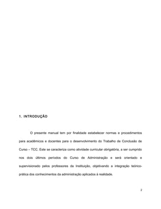 1. INTRODUÇÃO
O presente manual tem por finalidade estabelecer normas e procedimentos
para acadêmicos e docentes para o desenvolvimento do Trabalho de Conclusão de
Curso – TCC. Este se caracteriza como atividade curricular obrigatória, a ser cumprido
nos dois últimos períodos do Curso de Administração e será orientado e
supervisionado pelos professores da Instituição, objetivando a integração teórico-
prática dos conhecimentos da administração aplicados à realidade.
2
 
