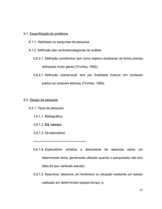 6.1. Especificação do problema
6.1.1. Hipóteses ou perguntas de pesquisa
6.1.2. Definição das variáveis/categorias de análise
2.6.2.1. Definição constitutiva: tem como objetivo esclarecer de forma precisa
definições muito gerais (Triviños, 1992);
2.6.2.1. Definição operacional: tem por finalidade traduzir em conteúdo
prático as variáveis teóricas (Triviños, 1992).
6.2. Design da pesquisa
6.2.1. Tipos de pesquisa:
1.6.1.1. Bibliográfica;
2.6.1.2. De campo;
2.6.1.3. De laboratório;
--------------------------------------------------
2.6.1.4. Exploratória: enfatiza a descoberta de aspectos sobre um
determinado tema, geralmente utilizado quando o pesquisador não tem
idéia de que variáveis estudar;
2.6.1.5. Descritiva: descreve um fenômeno ou situação mediante um estudo
realizado em determinado espaço-tempo; e,
21
 