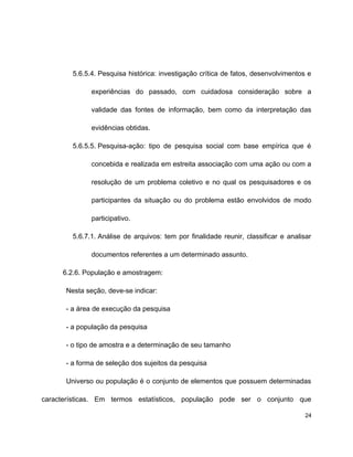 5.6.5.4. Pesquisa histórica: investigação crítica de fatos, desenvolvimentos e
experiências do passado, com cuidadosa consideração sobre a
validade das fontes de informação, bem como da interpretação das
evidências obtidas.
5.6.5.5. Pesquisa-ação: tipo de pesquisa social com base empírica que é
concebida e realizada em estreita associação com uma ação ou com a
resolução de um problema coletivo e no qual os pesquisadores e os
participantes da situação ou do problema estão envolvidos de modo
participativo.
5.6.7.1. Análise de arquivos: tem por finalidade reunir, classificar e analisar
documentos referentes a um determinado assunto.
6.2.6. População e amostragem:
Nesta seção, deve-se indicar:
- a área de execução da pesquisa
- a população da pesquisa
- o tipo de amostra e a determinação de seu tamanho
- a forma de seleção dos sujeitos da pesquisa
Universo ou população é o conjunto de elementos que possuem determinadas
características. Em termos estatísticos, população pode ser o conjunto que
24
 