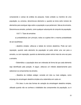 compreende o campo de análise da pesquisa. Cada unidade ou membro de uma
população, ou universo, denomina-se elemento e, quando se toma certo número de
elementos para averiguar algo sobre a população a que pertencem, fala-se de amostra.
Denomina-se amostra, portanto, como qualquer subconjunto do conjunto da população.
6.6.7.1. Tipos de amostras
a) probabilísticas (em princípio, todos os sujeitos têm a mesma probabilidade
de ser escolhidos)
- aleatória simples: utiliza-se a tabela de número aleatórios. Pode ser sem
reposição, quando cada elemento da população só pode entrar uma vez para a
amostra, ou com reposição, quando os elementos podem entrar mais de uma vez para
a amostra.
- Sistemática: a população deve ser ordenada de forma tal que cada elemento
seja identificado pela posição. A seguir, utiliza-se um método aleatoriamente para
selecionar os componentes da amostra.
- Aleatória de múltiplo estágio: consiste em dois ou mais estágios, como
emprego de amostragem aleatória simples e/ou sistemática em cada um.
- Por área: é uma das formas de variação da amostragem aleatória simples,
utilizada quando não se conhece a totalidade dos componentes da população, ou é
25
 