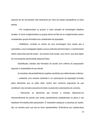 passível de ser encontrada mais facilmente por meio de mapas cartográficos ou fotos
aéreas.
- Por conglomerados ou grupos: é outra variação da amostragem aleatória
simples. O nome conglomerados ou grupos deriva do fato de os conglomerados serem
considerados grupos formados e/ou cadastrados de população.
- Multifásica: consiste no sorteio de uma amostragem bem ampla que é
submetida a uma investigação rápida e pouco profunda (primeira fase); o conhecimento
obtido nessa fase permite extrair , da amostra mais ampla, uma menor, que será objeto
de uma pesquisa aprofundada (segunda fase).
Estratificada: estratos são formados de acordo com critérios do pesquisador
segundo a necessidade do seu estudo.
b) amostras não-probabilísticas (sujeitos escolhidos por determinados critérios)
- acidental: uma amostra acidental é um subconjunto da população formado
pelos elementos que se pôde obter, porém sem nenhuma segurança de que
constituam uma amostra exaustiva de todos os possíveis subconjuntos do universo.
- intencional: os elementos que formam a amostra relacionam-se
intencionalmente de acordo com certas características estabelecidas no plano e nas
hipóteses formuladas pelo pesquisador. É necessário assegurar a presença do sujeito-
tipo na amostra para que ela se torne representativa. Entende-se por sujeitos-tipos
26
 