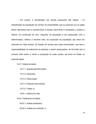 - Por quotas: a amostragem por quotas pressupõe três etapas – (1)
classificação da população em termos de propriedades que se presume (ou se sabe)
serem relevantes para a característica a estudar (para tanto é necessário o acesso a
dados); (2) construção de uma “maqueta” da população a ser pesquisada, com a
determinação, relativa à amostra total, da proporção da população que deve ser
colocada em cada estrato; (3) fixação de quotas para cada entrevistador, que terá a
responsabilidade de selecionar as pessoas a serem pesquisadas, de tal modo que a
amostra total venha a conter a proporção de cada estrato, tal como foi fixado na
segunda etapa.
6.2.7. Coleta de dados:
7.6.7.1. Questionário/formulário;
7.6.7.2. Entrevista;
7.6.7.3. Observação;
7.6.7.4. Pesquisa documental;
7.6.7.5. Testes; e,
7.6.8.1. História de Vida.
6.2.8. Tratamento de dados
8.6.8.1. Análise estatística;
8.6.8.2. Análise de conteúdo; e,
28
 