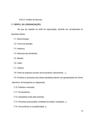 8.6.8.3. Análise de discurso.
7. PERFIL DA ORGANIZAÇÃO;
No que diz respeito ao perfil da organização, deverão ser considerados os
requisitos abaixo:
7.1. Denominação;
7.2. Forma de atuação;
7.3. Histórico;
7.4. Natureza das atividades;
7.5. Missão;
7.6. Visão
7.7. Valores;
7.8. Porte da empresa (número de funcionários, faturamento....);
7.9. Produtos e processos das áreas estudadas (devem ser apresentados em forma
descritiva, de fluxograma ou diagramas);
7.10. Clientes e mercado;
7.11. Fornecedores;
7.12. Sociedade (onde está inserida);
7.13. Parcerias (associações, entidades de classe, fundações...);
7.14. Concorrência e competitividade; e,
29
 