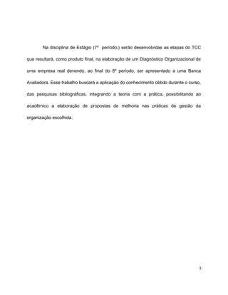 Na disciplina de Estágio (7º período,) serão desenvolvidas as etapas do TCC
que resultará, como produto final, na elaboração de um Diagnóstico Organizacional de
uma empresa real devendo, ao final do 8º período, ser apresentado a uma Banca
Avaliadora. Esse trabalho buscará a aplicação do conhecimento obtido durante o curso,
das pesquisas bibliográficas, integrando a teoria com a prática, possibilitando ao
acadêmico a elaboração de propostas de melhoria nas práticas de gestão da
organização escolhida.
3
 