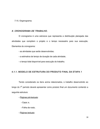 7.15. Organograma.
8. CRONOGRAMA DE TRABALHO.
O cronograma é uma estrutura que representa a distribuição planejada das
atividades que compõem o projeto e o tempo necessário para sua execução.
Elementos do cronograma:
- as atividades que serão desenvolvidas;
- a estimativa de tempo de duração de cada atividade;
- o tempo total disponível para execução do trabalho.
4.1.1. MODELO DE ESTRUTURA DO PRODUTO FINAL DA ETAPA 1
Tendo considerado os itens acima relacionados, o trabalho desenvolvido ao
longo do 7
o
período deverá apresentar como produto final um documento contendo a
seguinte estrutura:
- Páginas pré-textuais:
- Capa; e,
- Folha de rosto.
- Páginas textuais:
30
 