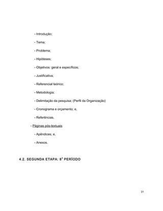 - Introdução;
- Tema;
- Problema;
- Hipóteses;
- Objetivos: geral e específicos;
- Justificativa;
- Referencial teórico;
- Metodologia;
- Delimitação da pesquisa; (Perfil da Organização)
- Cronograma e orçamento; e,
- Referências.
- Páginas pós-textuais:
- Apêndices; e,
- Anexos.
4.2. SEGUNDA ETAPA: 8
o
PERÍODO
31
 