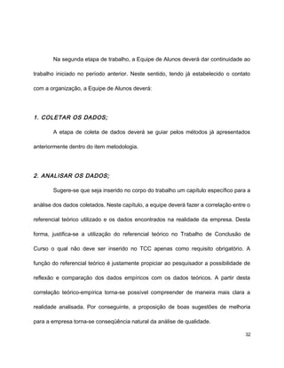 Na segunda etapa de trabalho, a Equipe de Alunos deverá dar continuidade ao
trabalho iniciado no período anterior. Neste sentido, tendo já estabelecido o contato
com a organização, a Equipe de Alunos deverá:
1. COLETAR OS DADOS;
A etapa de coleta de dados deverá se guiar pelos métodos já apresentados
anteriormente dentro do item metodologia.
2. ANALISAR OS DADOS;
Sugere-se que seja inserido no corpo do trabalho um capítulo específico para a
análise dos dados coletados. Neste capítulo, a equipe deverá fazer a correlação entre o
referencial teórico utilizado e os dados encontrados na realidade da empresa. Desta
forma, justifica-se a utilização do referencial teórico no Trabalho de Conclusão de
Curso o qual não deve ser inserido no TCC apenas como requisito obrigatório. A
função do referencial teórico é justamente propiciar ao pesquisador a possibilidade de
reflexão e comparação dos dados empíricos com os dados teóricos. A partir desta
correlação teórico-empírica torna-se possível compreender de maneira mais clara a
realidade analisada. Por conseguinte, a proposição de boas sugestões de melhoria
para a empresa torna-se conseqüência natural da análise de qualidade.
32
 
