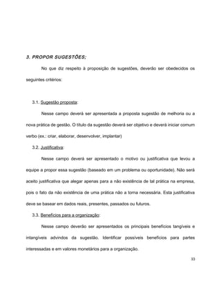 3. PROPOR SUGESTÕES;
No que diz respeito à proposição de sugestões, deverão ser obedecidos os
seguintes critérios:
3.1. Sugestão proposta:
Nesse campo deverá ser apresentada a proposta sugestão de melhoria ou a
nova prática de gestão. O título da sugestão deverá ser objetivo e deverá iniciar comum
verbo (ex.: criar, elaborar, desenvolver, implantar)
3.2. Justificativa:
Nesse campo deverá ser apresentado o motivo ou justificativa que levou a
equipe a propor essa sugestão (baseado em um problema ou oportunidade). Não será
aceito justificativa que alegar apenas para a não existência de tal prática na empresa,
pois o fato da não existência de uma prática não a torna necessária. Esta justificativa
deve se basear em dados reais, presentes, passados ou futuros.
3.3. Benefícios para a organização:
Nesse campo deverão ser apresentados os principais benefícios tangíveis e
intangíveis advindos da sugestão. Identificar possíveis benefícios para partes
interessadas e em valores monetários para a organização.
33
 
