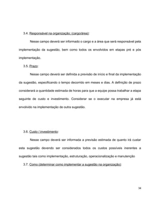 3.4. Responsável na organização; (cargo/área):
Nesse campo deverá ser informado o cargo e a área que será responsável pela
implementação da sugestão, bem como todos os envolvidos em etapas pré e pós
implementação.
3.5. Prazo:
Nesse campo deverá ser definida a previsão de início e final da implementação
da sugestão, especificando o tempo decorrido em meses e dias. A definição de prazo
considerará a quantidade estimada de horas para que a equipe possa trabalhar a etapa
seguinte de custo e investimento. Considerar se o executar na empresa já está
envolvido na implementação de outra sugestão.
3.6. Custo / investimento:
Nesse campo deverá ser informada a previsão estimada de quanto irá custar
esta sugestão devendo ser considerados todos os custos possíveis inerentes a
sugestão tais como implementação, estruturação, operacionalização e manutenção
3.7. Como (determinar como implementar a sugestão na organização):
34
 