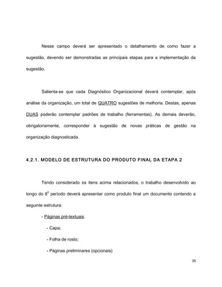 Nesse campo deverá ser apresentado o detalhamento de como fazer a
sugestão, devendo ser demonstradas as principais etapas para a implementação da
sugestão.
Salienta-se que cada Diagnóstico Organizacional deverá contemplar, após
análise da organização, um total de QUATRO sugestões de melhoria. Destas, apenas
DUAS poderão contemplar padrões de trabalho (ferramentas). As demais deverão,
obrigatoriamente, corresponder à sugestão de novas práticas de gestão na
organização diagnosticada.
4.2.1. MODELO DE ESTRUTURA DO PRODUTO FINAL DA ETAPA 2
Tendo considerado os itens acima relacionados, o trabalho desenvolvido ao
longo do 8
o
período deverá apresentar como produto final um documento contendo a
seguinte estrutura:
- Páginas pré-textuais:
- Capa;
- Folha de rosto;
- Páginas preliminares (opcionais)
35
 
